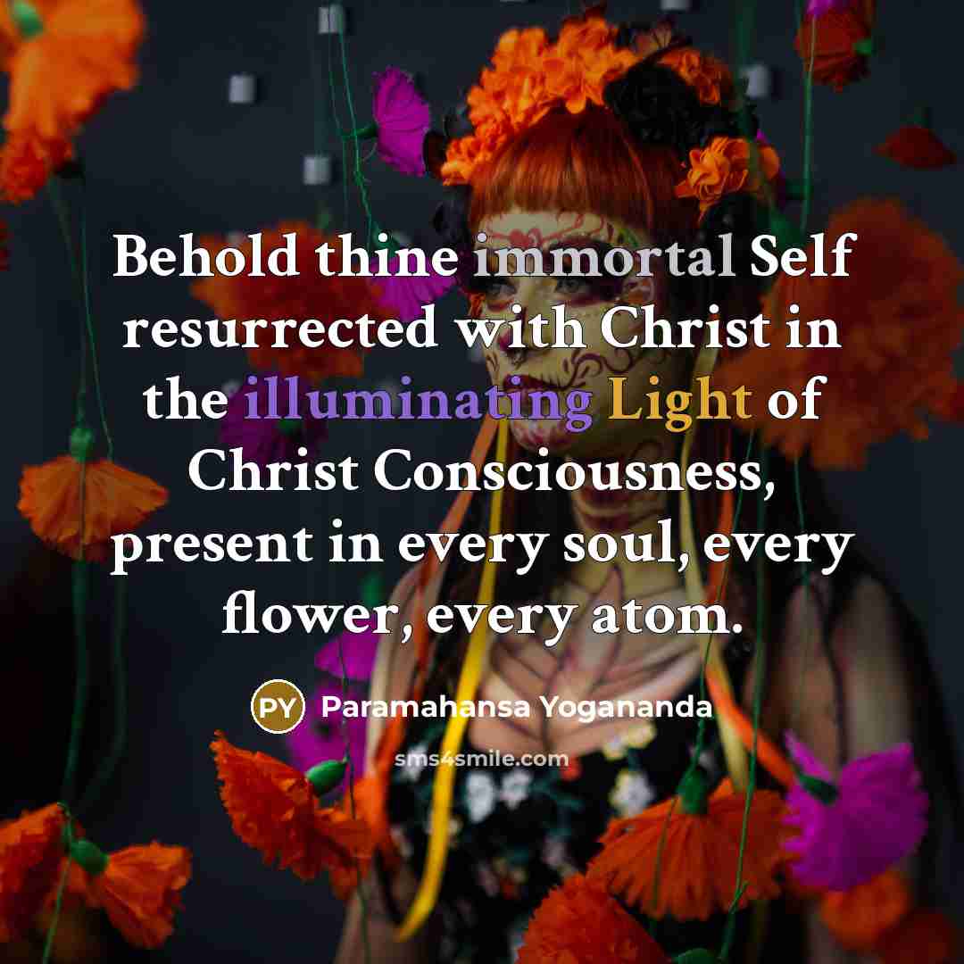 “Behold thine immortal Self resurrected with Christ in the illuminating Light of Christ Consciousness, present in every soul, every flower, every atom.” quote by Paramahansa Yogananda