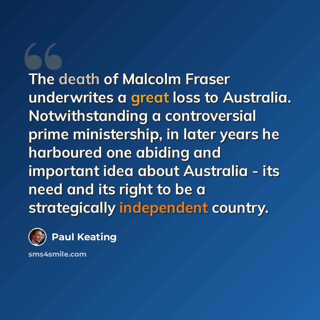 “The death of Malcolm Fraser underwrites a great loss to Australia. Notwithstanding a controversial prime ministership, in later years he harboured one abiding and important idea about Australia - its need and its right to be a strategically independent country.” quote by Paul Keating