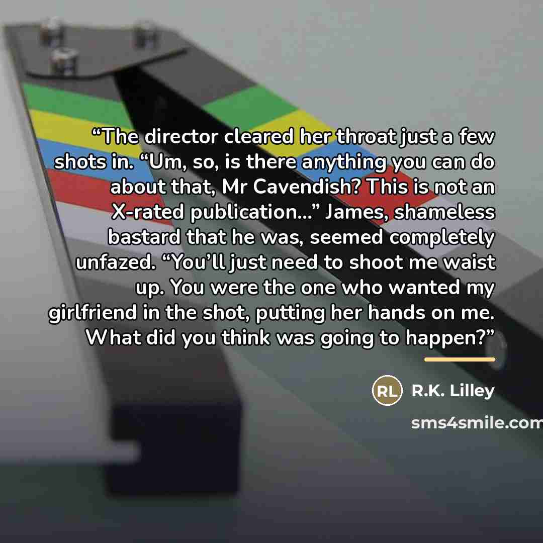 “The director cleared her throat just a few shots in. “Um, so, is there anything you can do about that, Mr Cavendish? This is not an X-rated publication…” James, shameless bastard that he was, seemed completely unfazed. “You’ll just need to shoot me waist up. You were the one who wanted my…” quote by R.K. Lilley