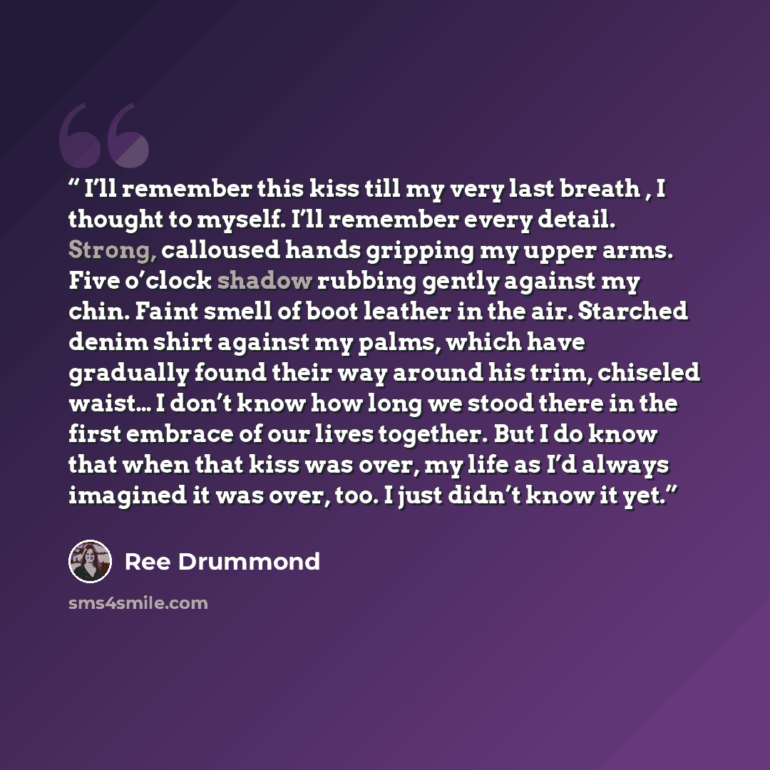 “I’ll remember this kiss till my very last breath , I thought to myself. I’ll remember every detail. Strong, calloused hands gripping my upper arms. Five o’clock shadow rubbing gently against my chin. Faint smell of boot leather in the air. Starched denim shirt against my palms, which have…” quote by Ree Drummond