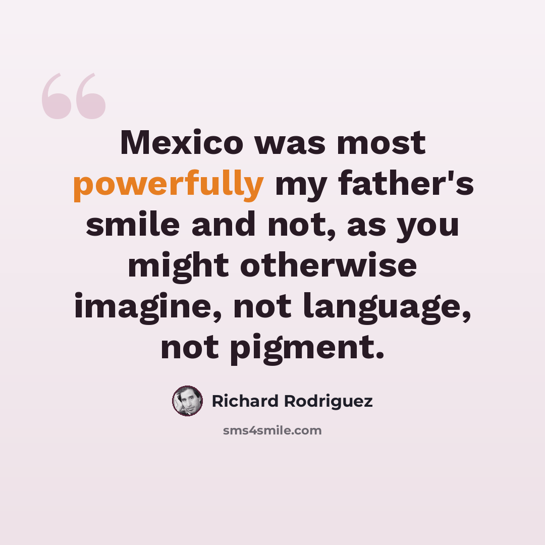 “Mexico was most powerfully my father's smile and not, as you might otherwise imagine, not language, not pigment.” quote by Richard Rodriguez