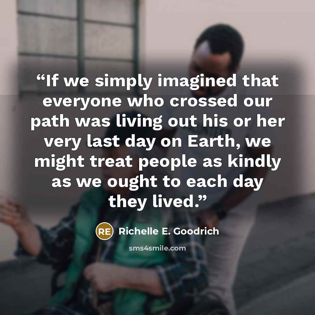 “If we simply imagined that everyone who crossed our path was living out his or her very last day on Earth, we might treat people as kindly as we ought to each day they lived.” quote by Richelle E. Goodrich