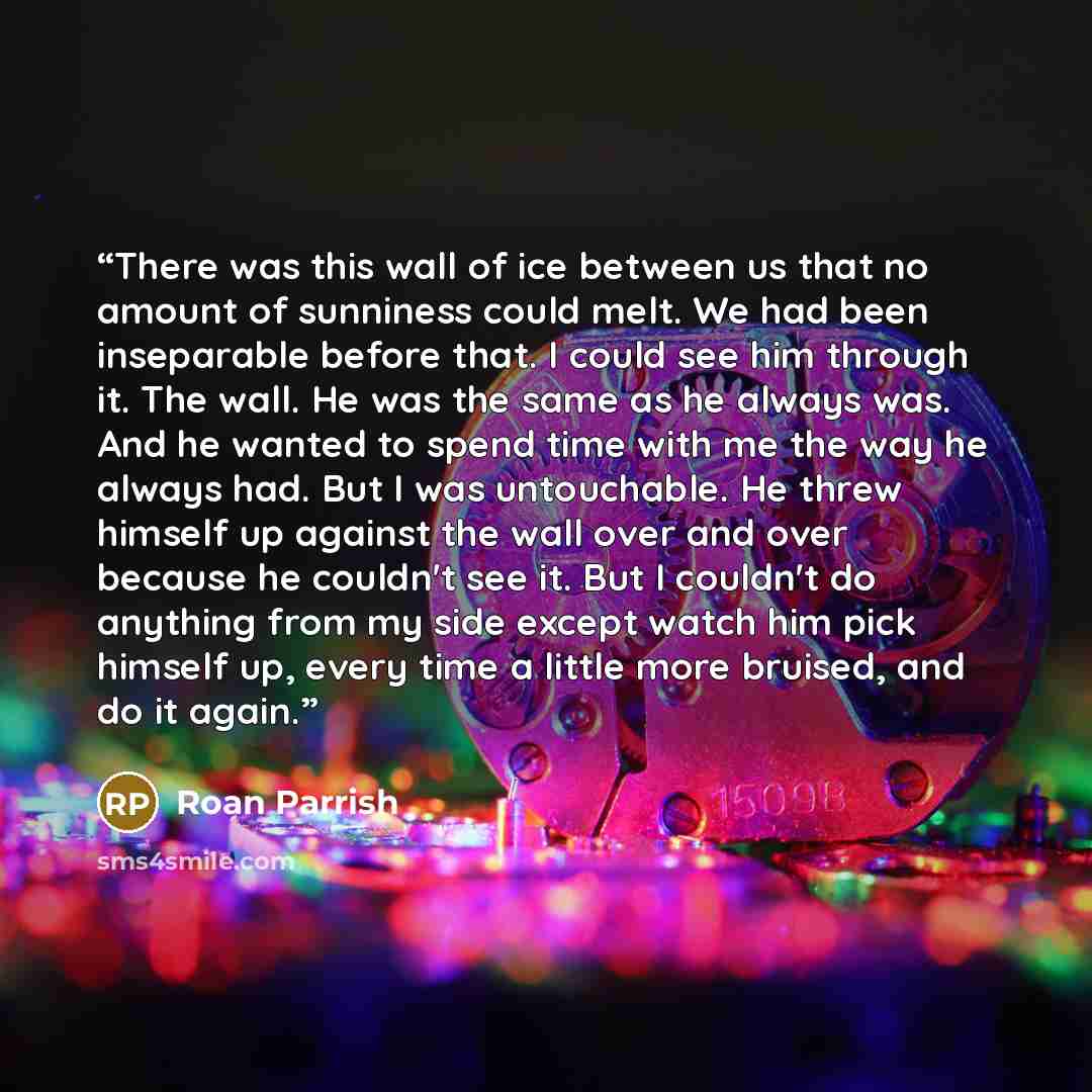 “There was this wall of ice between us that no amount of sunniness could melt. We had been inseparable before that. I could see him through it. The wall. He was the same as he always was. And he wanted to spend time with me the way he always had. But I was untouchable. He threw himself up against…” quote by Roan Parrish