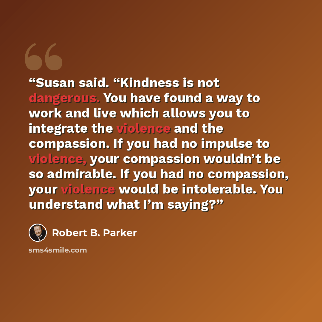 “Susan said. “Kindness is not dangerous. You have found a way to work and live which allows you to integrate the violence and the compassion. If you had no impulse to violence, your compassion wouldn’t be so admirable. If you had no compassion, your violence would be intolerable. You understand…” quote by Robert B. Parker
