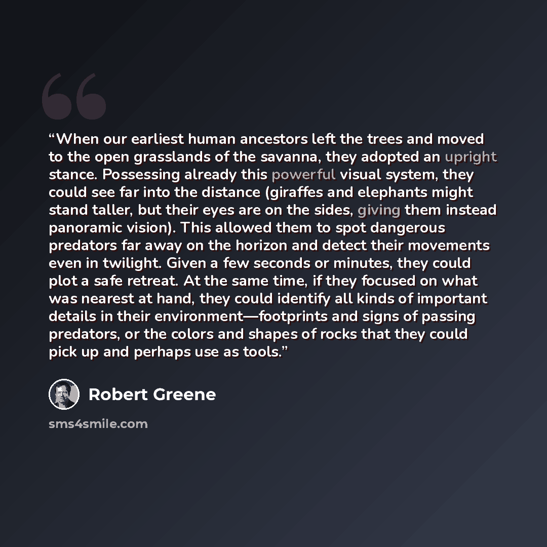 “When our earliest human ancestors left the trees and moved to the open grasslands of the savanna, they adopted an upright stance. Possessing already this powerful visual system, they could see far into the distance (giraffes and elephants might stand taller, but their eyes are on the sides, giving…” quote by Robert Greene