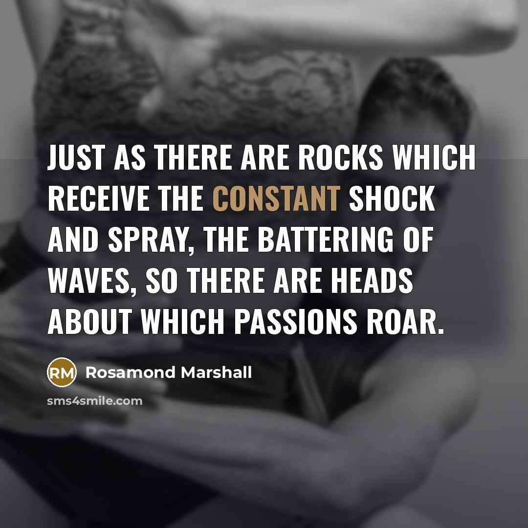 “Just as there are rocks which receive the constant shock and spray, the battering of waves, so there are heads about which passions roar.” quote by Rosamond Marshall