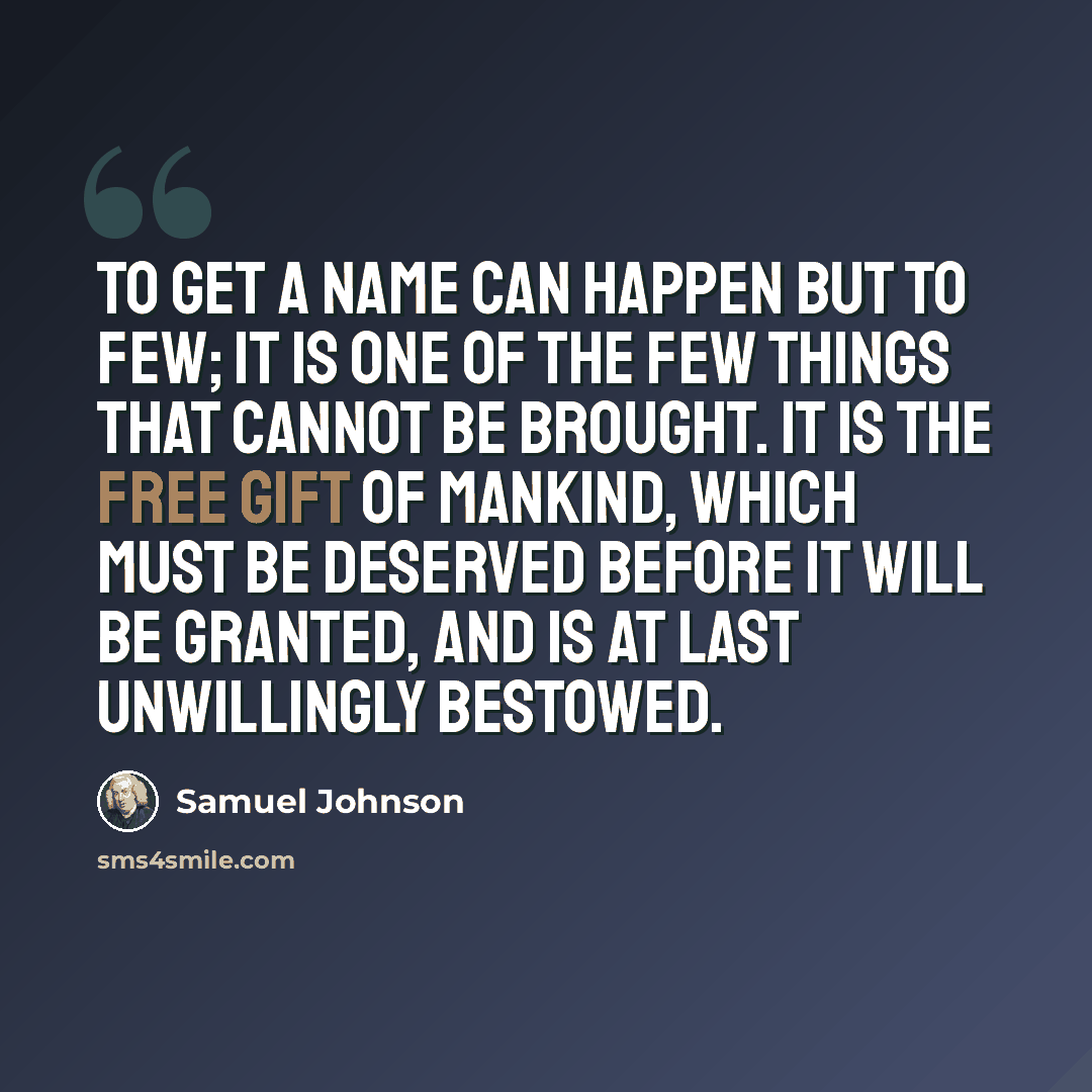 “To get a name can happen but to few; it is one of the few things that cannot be brought. It is the free gift of mankind, which must be deserved before it will be granted, and is at last unwillingly bestowed.” quote by Samuel Johnson