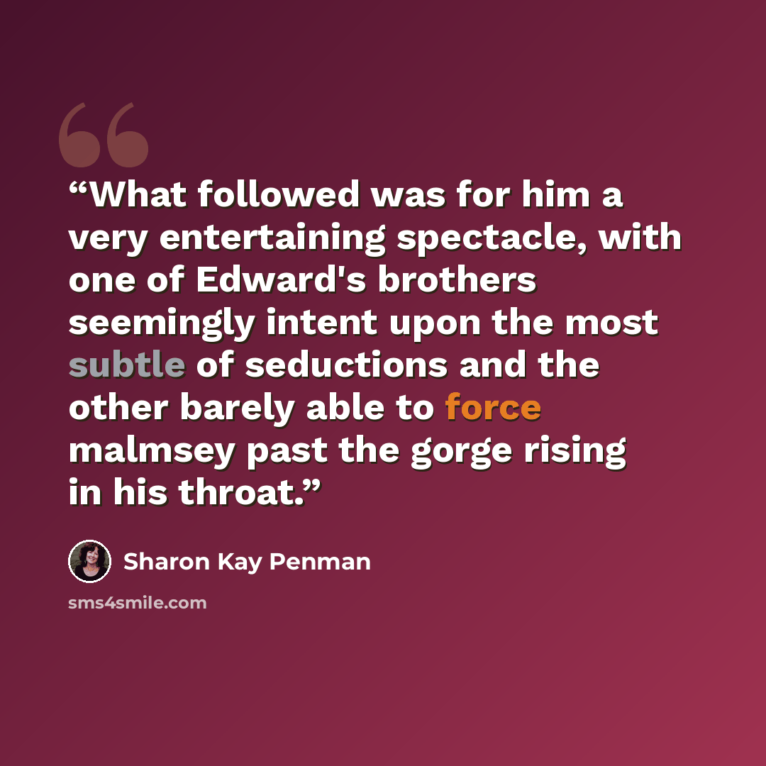 “What followed was for him a very entertaining spectacle, with one of Edward's brothers seemingly intent upon the most subtle of seductions and the other barely able to force malmsey past the gorge rising in his throat.” quote by Sharon Kay Penman