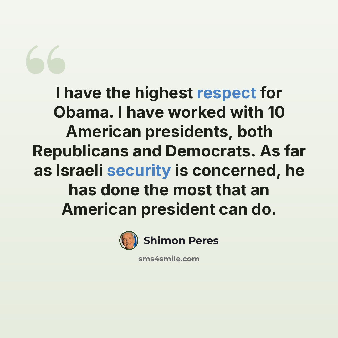 “I have the highest respect for Obama. I have worked with 10 American presidents, both Republicans and Democrats. As far as Israeli security is concerned, he has done the most that an American president can do.” quote by Shimon Peres