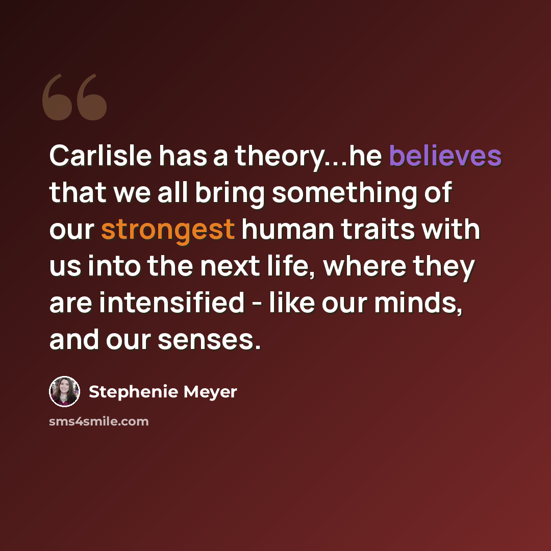 “Carlisle has a theory...he believes that we all bring something of our strongest human traits with us into the next life, where they are intensified - like our minds, and our senses.” quote by Stephenie Meyer