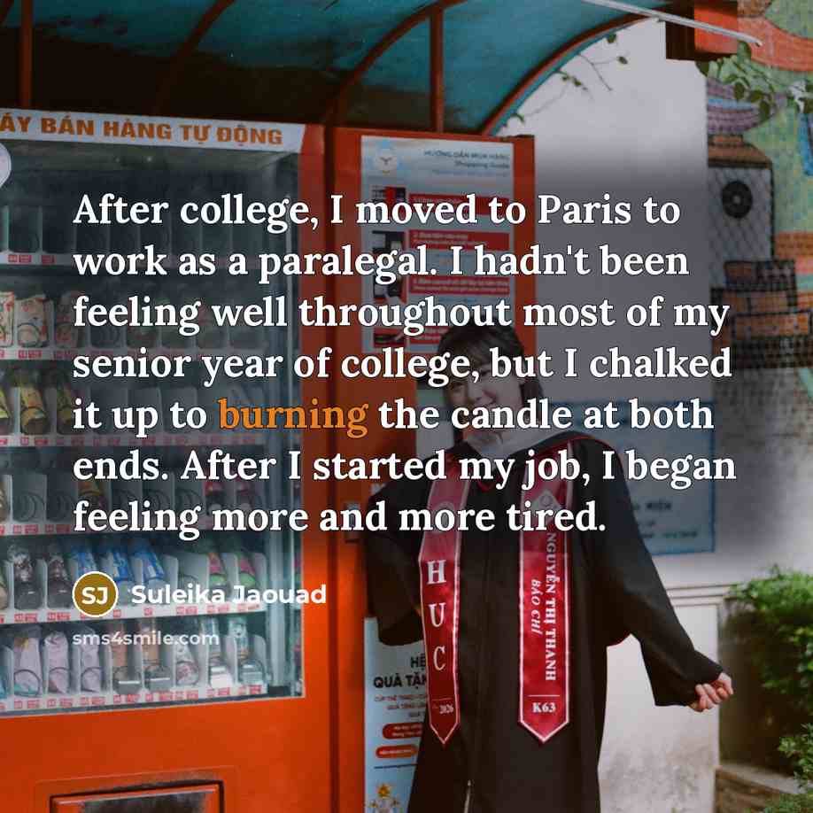 “After college, I moved to Paris to work as a paralegal. I hadn't been feeling well throughout most of my senior year of college, but I chalked it up to burning the candle at both ends. After I started my job, I began feeling more and more tired.” quote by Suleika Jaouad