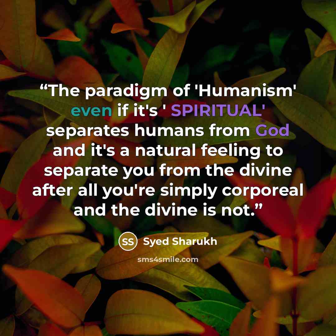 “The paradigm of 'Humanism' even if it's ' SPIRITUAL' separates humans from God and it's a natural feeling to separate you from the divine after all you're simply corporeal and the divine is not.” quote by Syed Sharukh