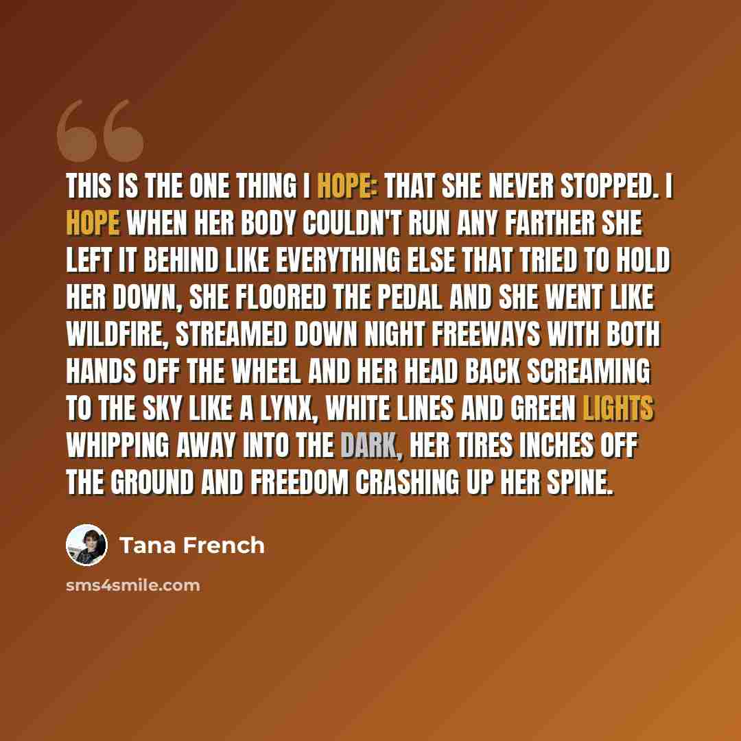“This is the one thing I hope: that she never stopped. I hope when her body couldn't run any farther she left it behind like everything else that tried to hold her down, she floored the pedal and she went like wildfire, streamed down night freeways with both hands off the wheel and her head back…” quote by Tana French