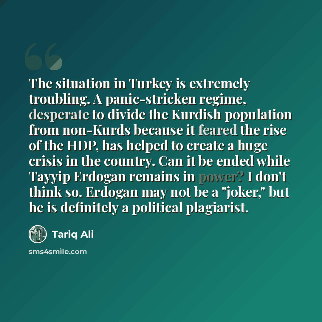 “The situation in Turkey is extremely troubling. A panic-stricken regime, desperate to divide the Kurdish population from non-Kurds because it feared the rise of the HDP, has helped to create a huge crisis in the country. Can it be ended while Tayyip Erdogan remains in power? I don't think so…” quote by Tariq Ali