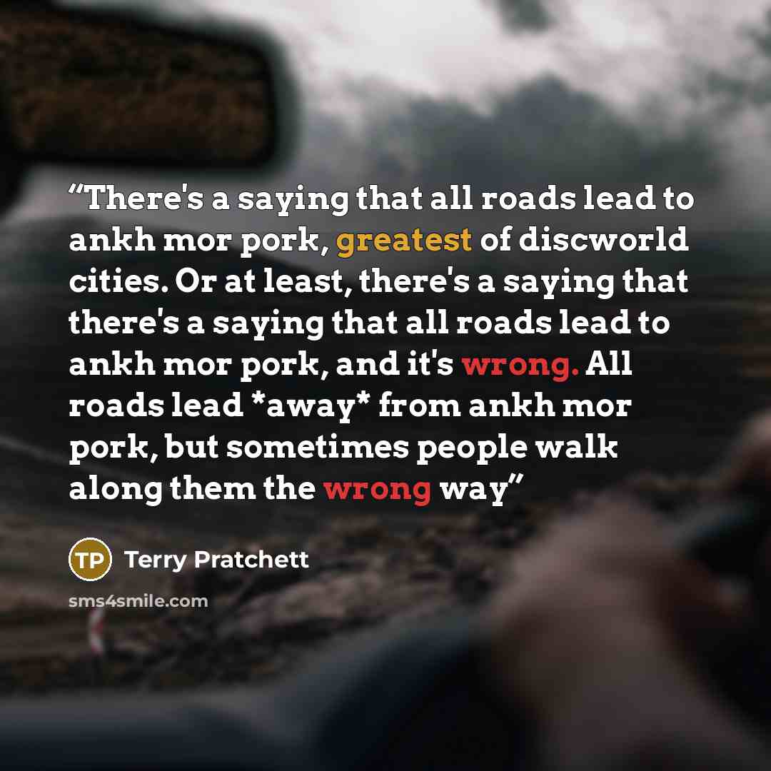 “There's a saying that all roads lead to ankh mor pork, greatest of discworld cities. Or at least, there's a saying that there's a saying that all roads lead to ankh mor pork, and it's wrong. All roads lead *away* from ankh mor pork, but sometimes people walk along them the wrong way” quote by Terry Pratchett