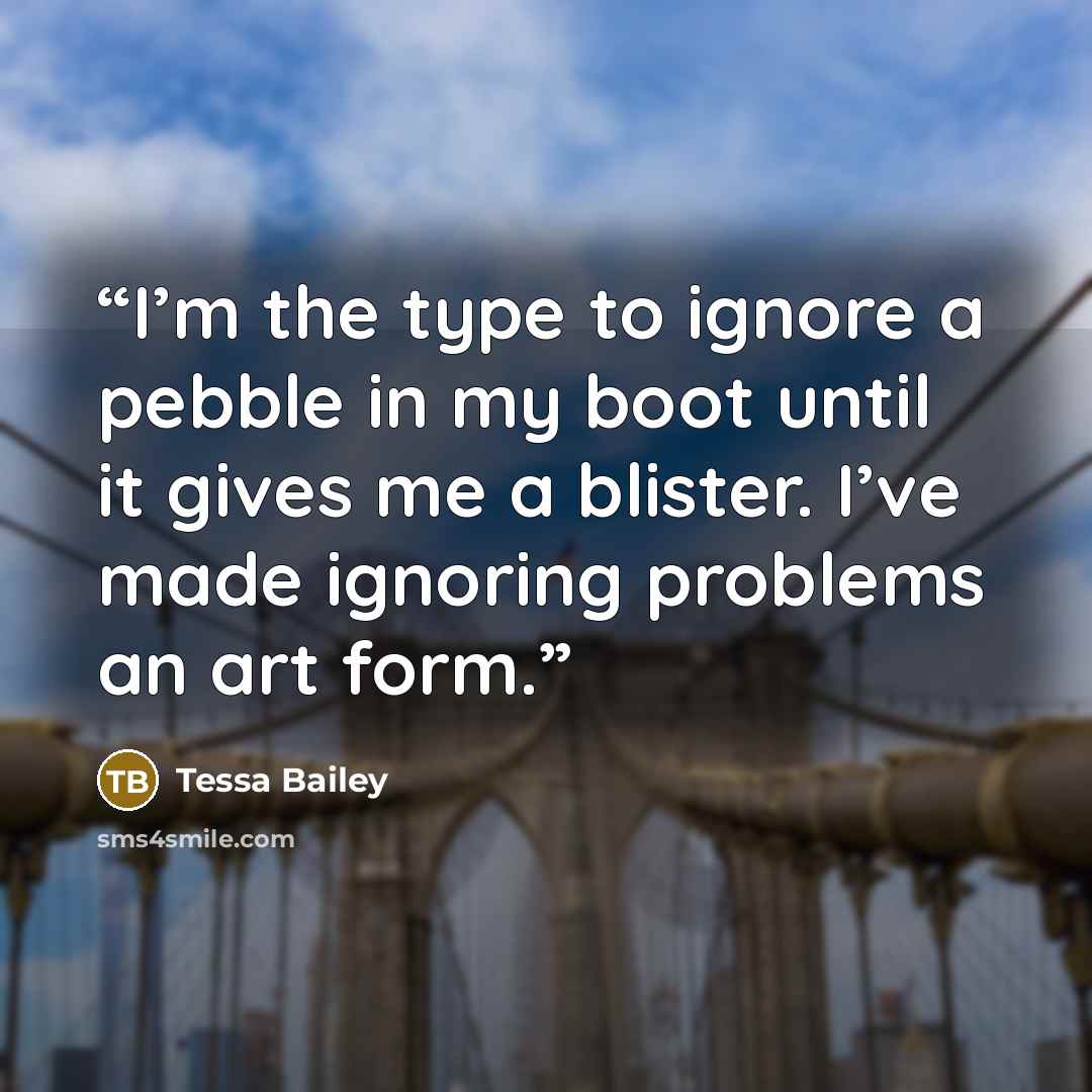 “I’m the type to ignore a pebble in my boot until it gives me a blister. I’ve made ignoring problems an art form.” quote by Tessa Bailey