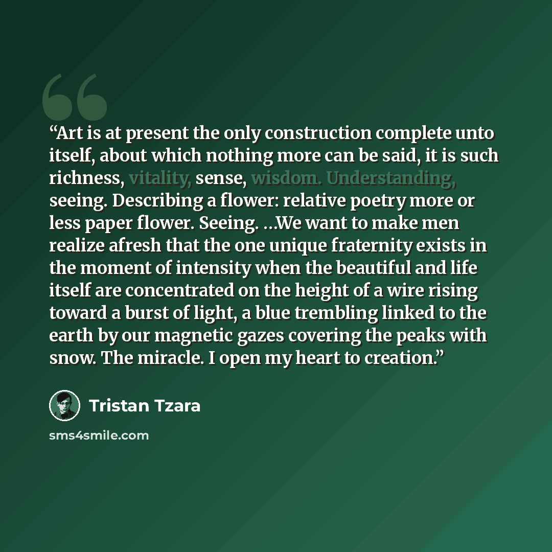 “Art is at present the only construction complete unto itself, about which nothing more can be said, it is such richness, vitality, sense, wisdom. Understanding, seeing. Describing a flower: relative poetry more or less paper flower. Seeing. …We want to make men realize afresh that the one unique…” quote by Tristan Tzara