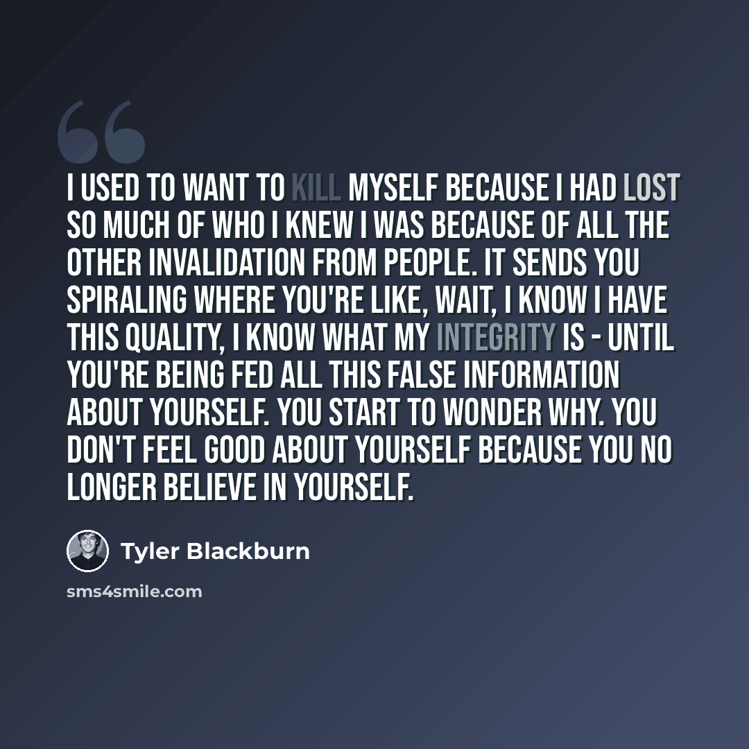 “I used to want to kill myself because I had lost so much of who I knew I was because of all the other invalidation from people. It sends you spiraling where you're like, Wait, I know I have this quality, I know what my integrity is - until you're being fed all this false information about…” quote by Tyler Blackburn