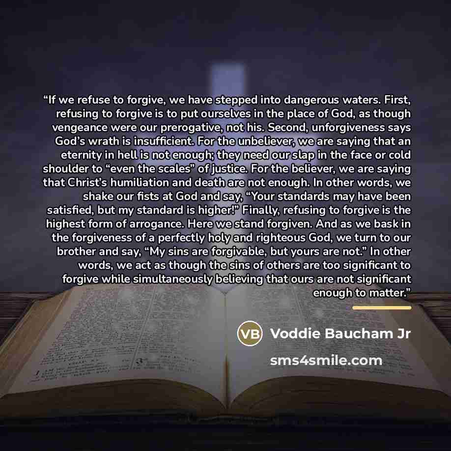 “If we refuse to forgive, we have stepped into dangerous waters. First, refusing to forgive is to put ourselves in the place of God, as though vengeance were our prerogative, not his. Second, unforgiveness says God’s wrath is insufficient. For the unbeliever, we are saying that an eternity in hell…” quote by Voddie Baucham Jr