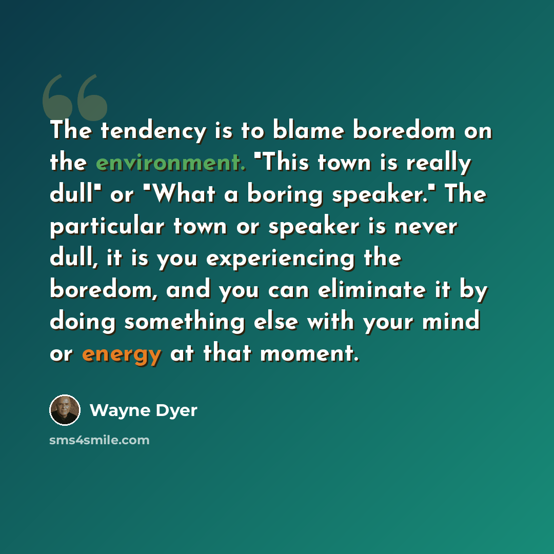 “The tendency is to blame boredom on the environment. "This town is really dull" or "What a boring speaker." The particular town or speaker is never dull, it is you experiencing the boredom, and you can eliminate it by doing something else with your mind or energy at that moment.” quote by Wayne Dyer