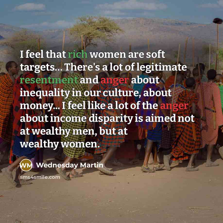 “I feel that rich women are soft targets… There's a lot of legitimate resentment and anger about inequality in our culture, about money... I feel like a lot of the anger about income disparity is aimed not at wealthy men, but at wealthy women.” quote by Wednesday Martin