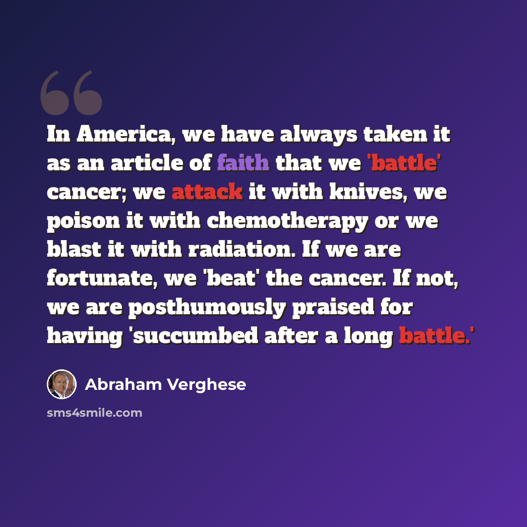 “In America, we have always taken it as an article of faith that we 'battle' cancer; we attack it with knives, we poison it with chemotherapy or we blast it with radiation. If we are fortunate, we 'beat' the cancer. If not, we are posthumously praised for having 'succumbed after a long battle.'” quote by Abraham Verghese
