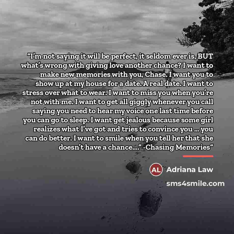 “I’m not saying it will be perfect, it seldom ever is, BUT what’s wrong with giving love another chance? I want to make new memories with you, Chase. I want you to show up at my house for a date. A real date. I want to stress over what to wear. I want to miss you when you’re not with me. I want to…” quote by Adriana Law