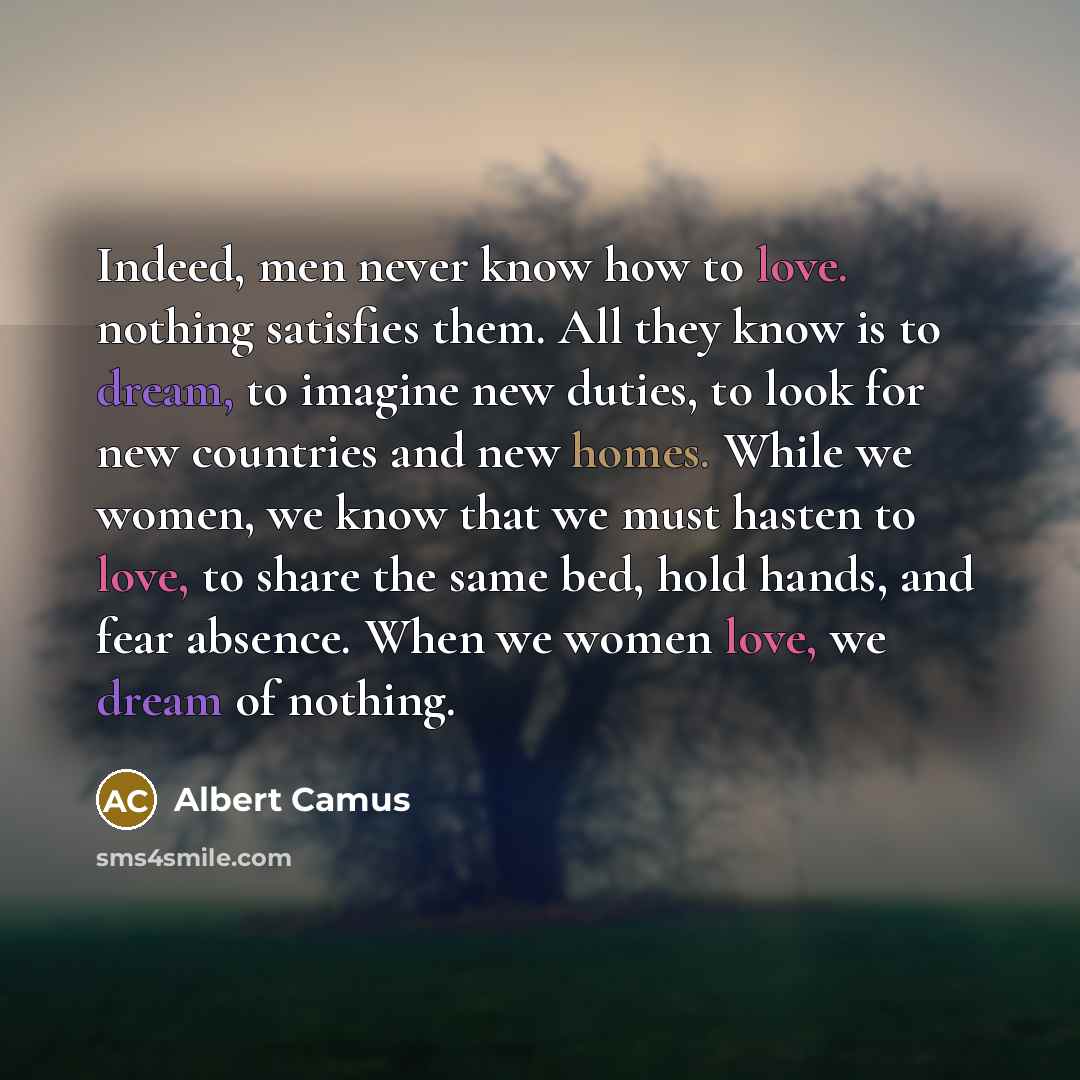“Indeed, men never know how to love. nothing satisfies them. All they know is to dream, to imagine new duties, to look for new countries and new homes. While we women, we know that we must hasten to love, to share the same bed, hold hands, and fear absence. When we women love, we dream of nothing.” quote by Albert Camus