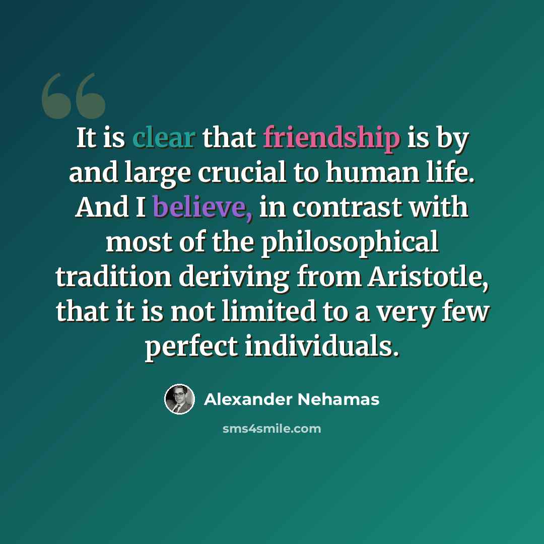 “It is clear that friendship is by and large crucial to human life. And I believe, in contrast with most of the philosophical tradition deriving from Aristotle, that it is not limited to a very few perfect individuals.” quote by Alexander Nehamas