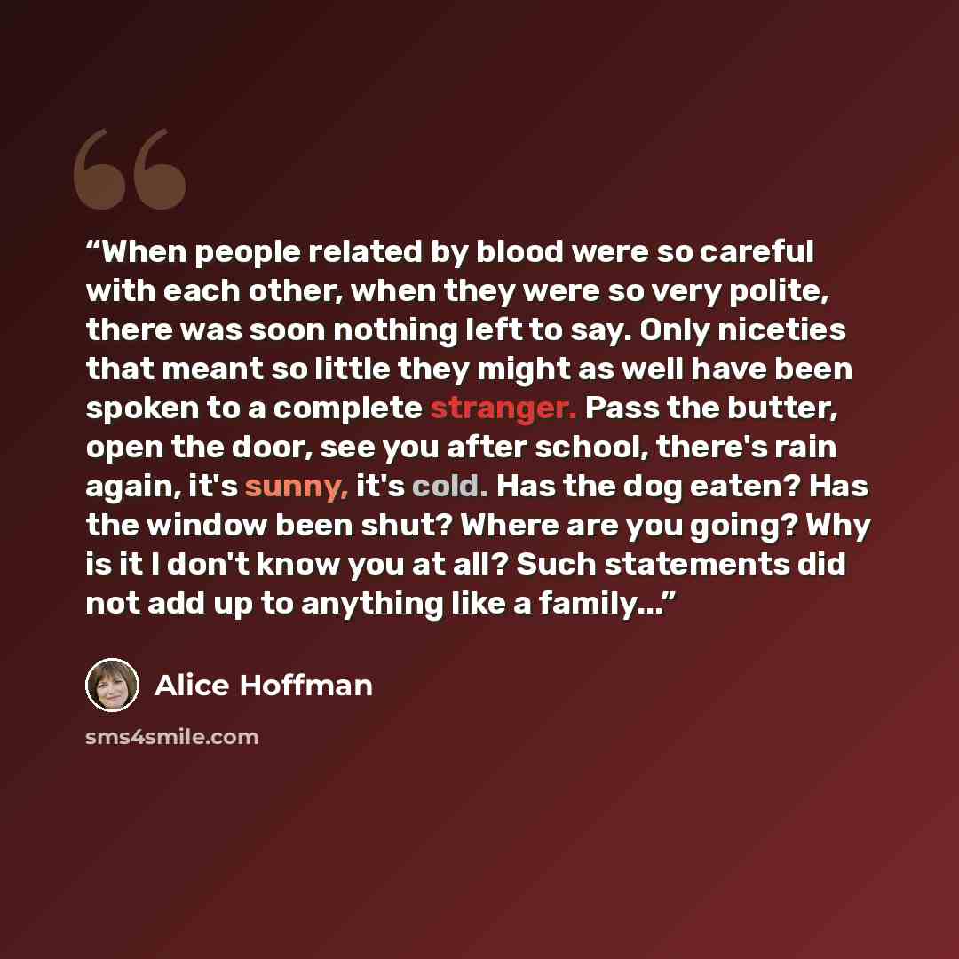 “When people related by blood were so careful with each other, when they were so very polite, there was soon nothing left to say. Only niceties that meant so little they might as well have been spoken to a complete stranger. Pass the butter, open the door, see you after school, there's rain again…” quote by Alice Hoffman