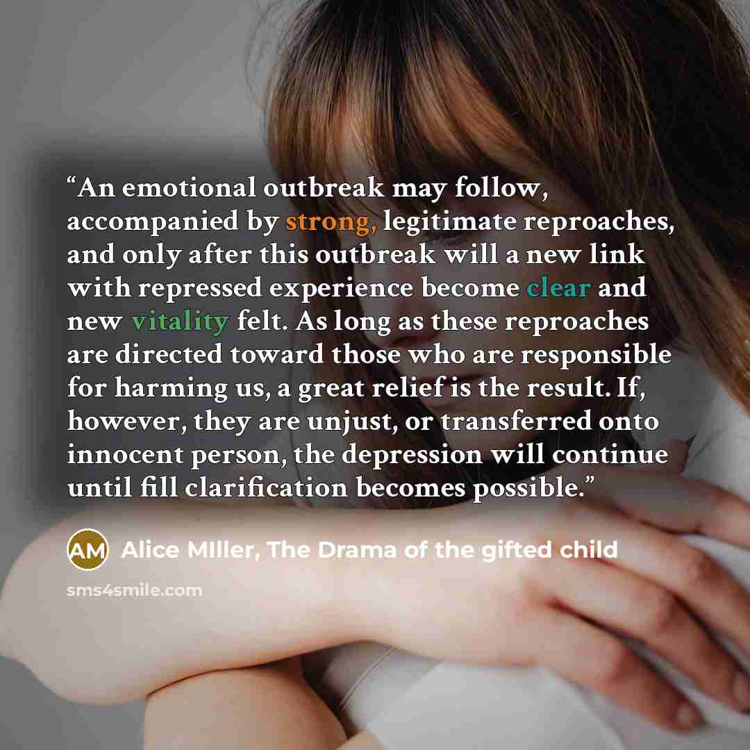 “An emotional outbreak may follow, accompanied by strong, legitimate reproaches, and only after this outbreak will a new link with repressed experience become clear and new vitality felt. As long as these reproaches are directed toward those who are responsible for harming us, a great relief is the…” quote by Alice MIller, The Drama of the gifted child
