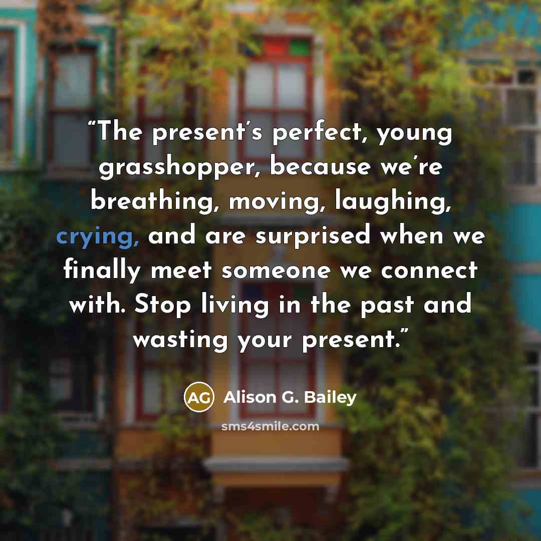 “The present’s perfect, young grasshopper, because we’re breathing, moving, laughing, crying, and are surprised when we finally meet someone we connect with. Stop living in the past and wasting your present.” quote by Alison G. Bailey