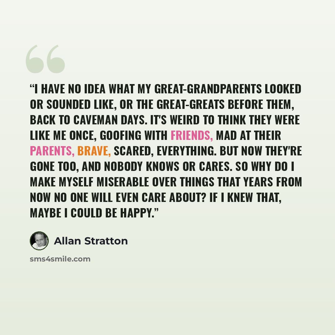 “I have no idea what my great-grandparents looked or sounded like, or the great-greats before them, back to caveman days. It's weird to think they were like me once, goofing with friends, mad at their parents, brave, scared, everything. But now they're gone too, and nobody knows or cares. So why do…” quote by Allan Stratton