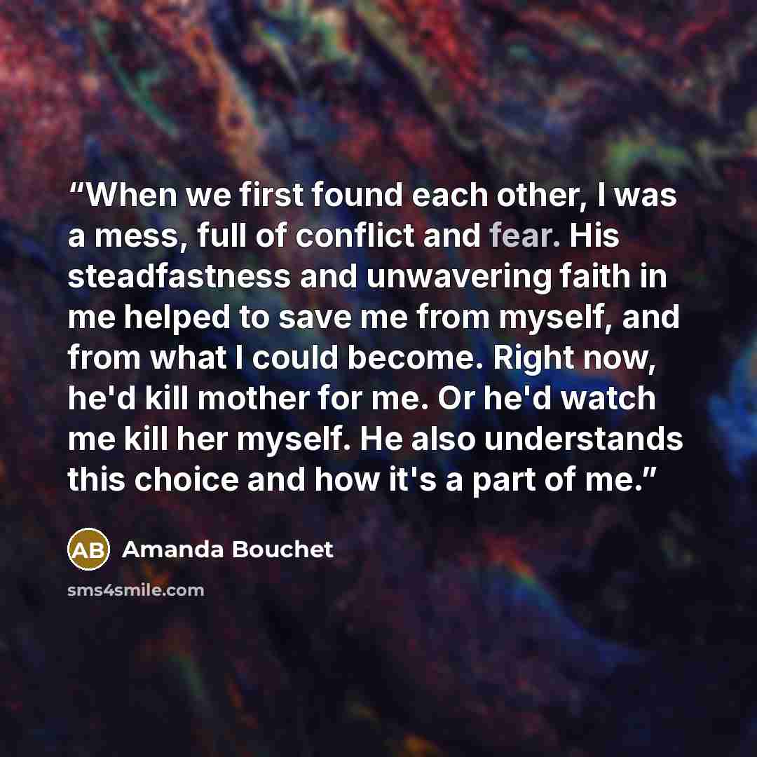 “When we first found each other, I was a mess, full of conflict and fear. His steadfastness and unwavering faith in me helped to save me from myself, and from what I could become. Right now, he'd kill mother for me. Or he'd watch me kill her myself. He also understands this choice and how it's a…” quote by Amanda Bouchet