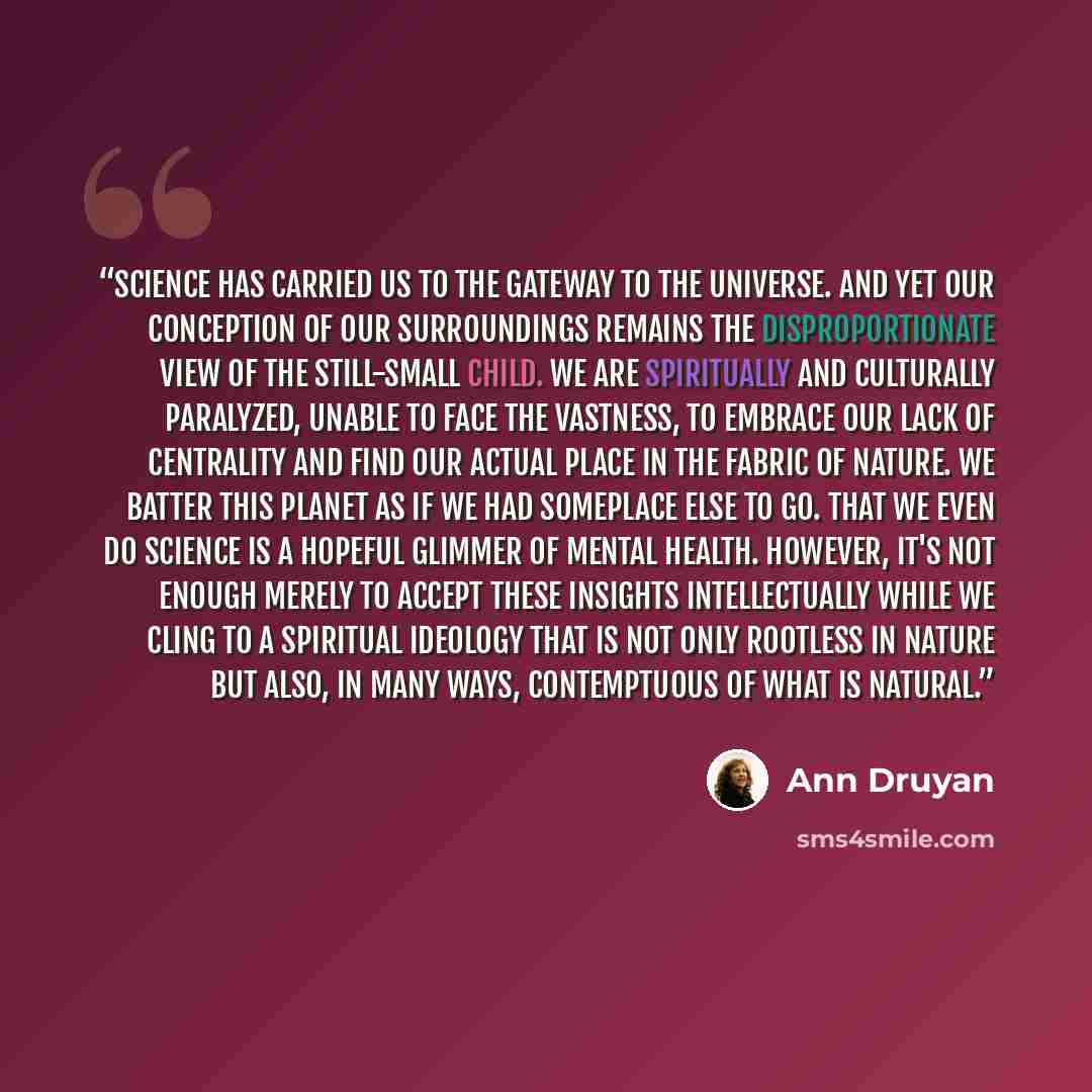 “Science has carried us to the gateway to the universe. And yet our conception of our surroundings remains the disproportionate view of the still-small child. We are spiritually and culturally paralyzed, unable to face the vastness, to embrace our lack of centrality and find our actual place in the…” quote by Ann Druyan