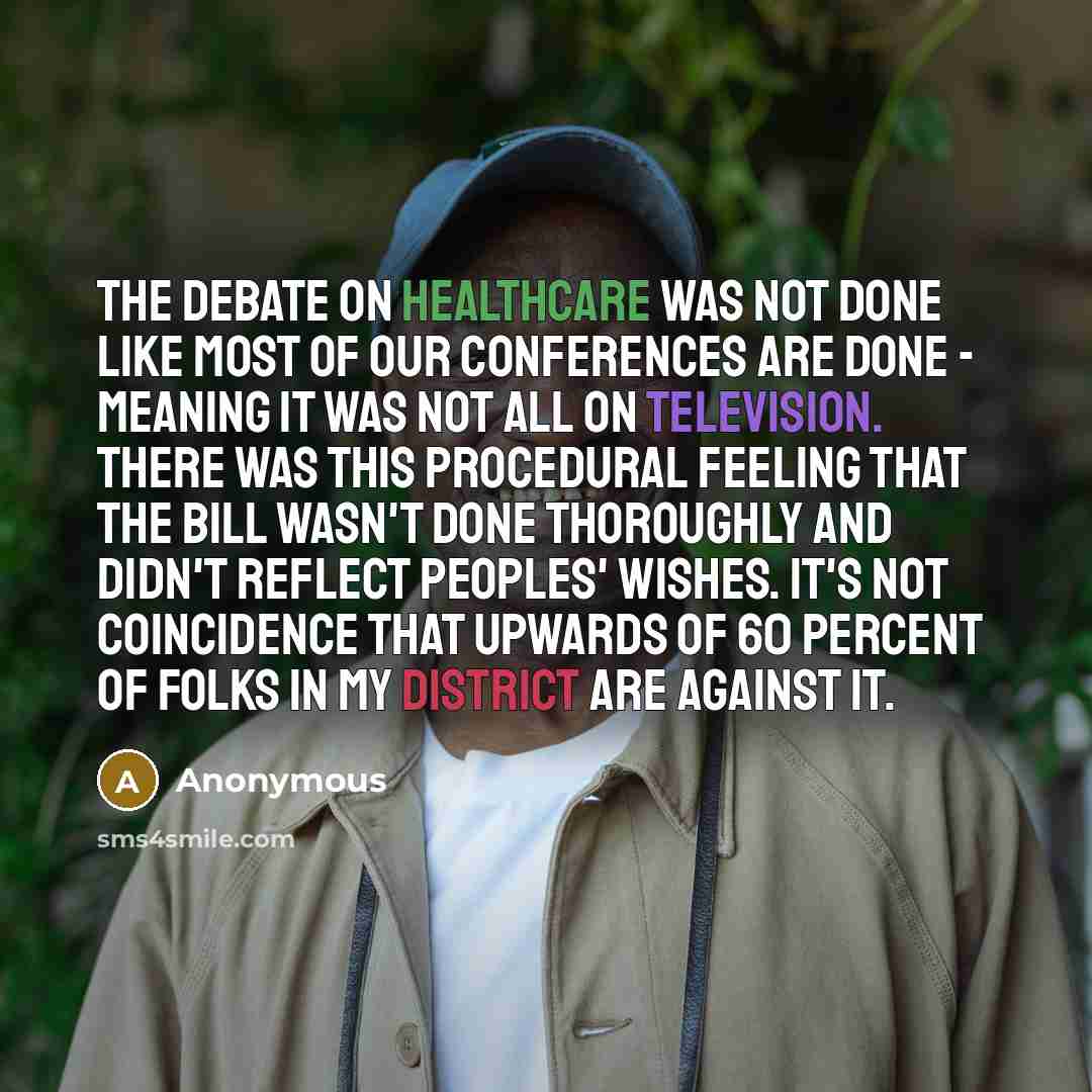 “The debate on healthcare was not done like most of our conferences are done - meaning it was not all on television. There was this procedural feeling that the bill wasn't done thoroughly and didn't reflect peoples' wishes. It's not coincidence that upwards of 60 percent of folks in my district are…” quote by Anonymous