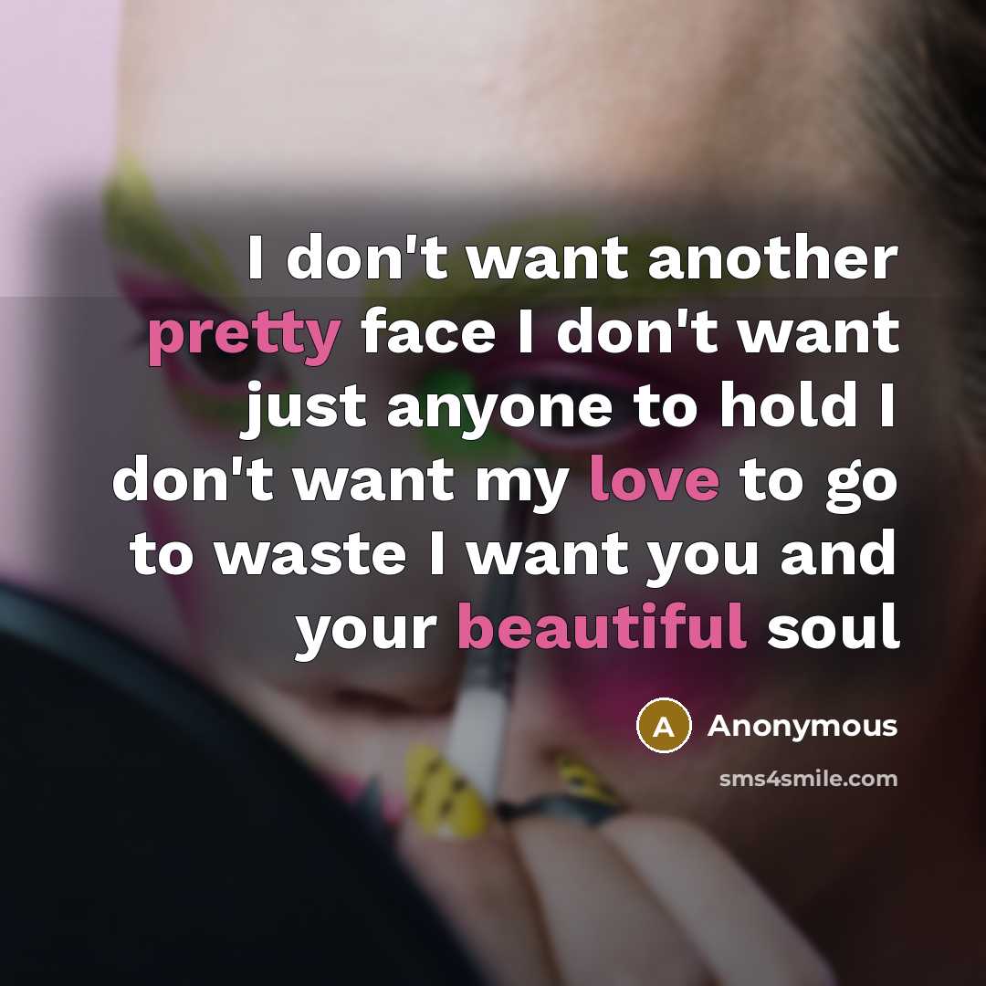 “I don't want another pretty face I don't want just anyone to hold I don't want my love to go to waste I want you and your beautiful soul” quote by Anonymous