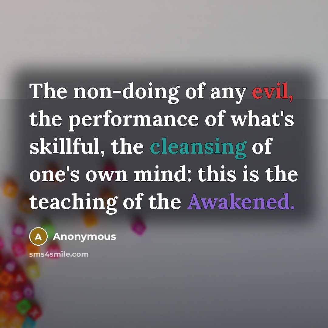 “The non-doing of any evil, the performance of what's skillful, the cleansing of one's own mind: this is the teaching of the Awakened.” quote by Anonymous