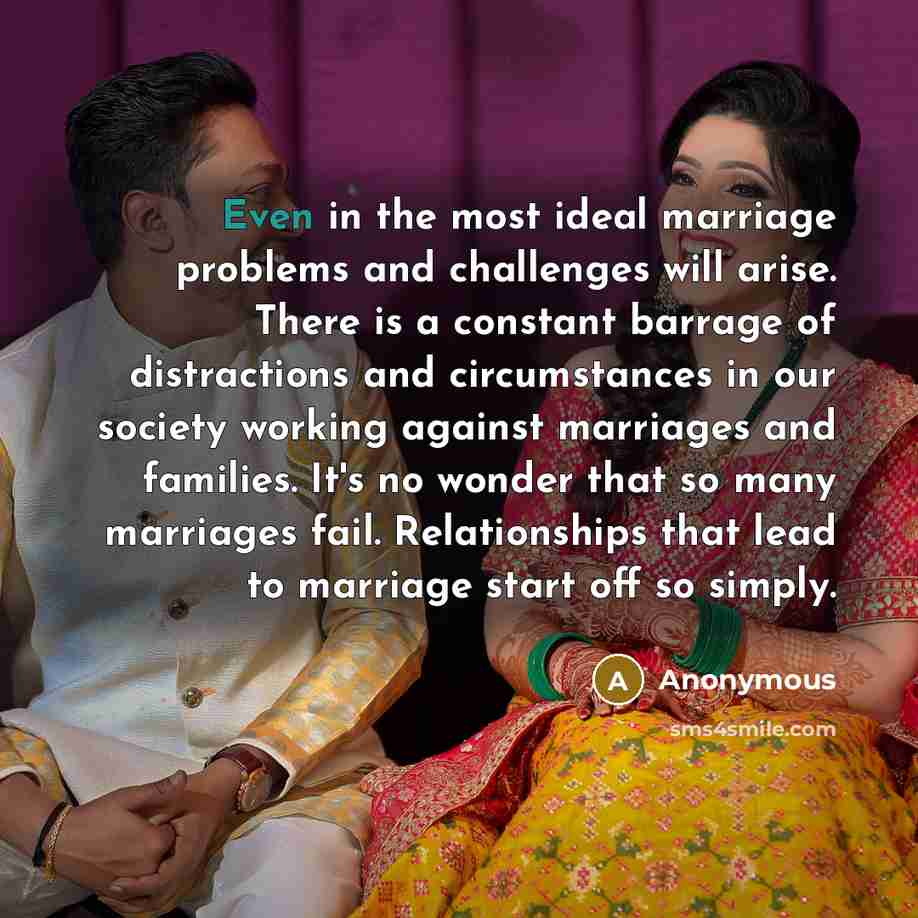 “Even in the most ideal marriage problems and challenges will arise. There is a constant barrage of distractions and circumstances in our society working against marriages and families. It's no wonder that so many marriages fail. Relationships that lead to marriage start off so simply.” quote by Anonymous