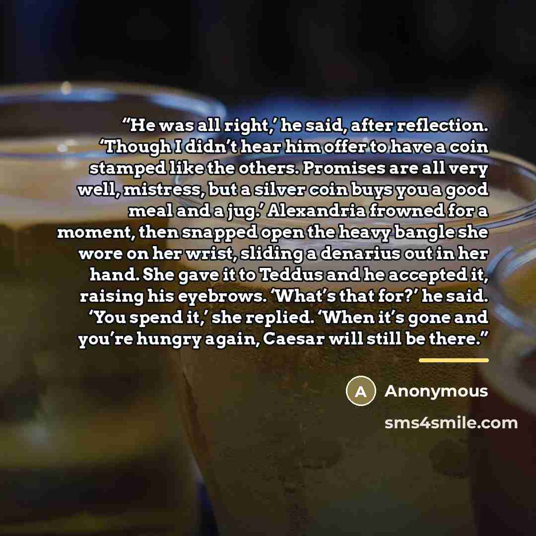 “He was all right,’ he said, after reflection. ‘Though I didn’t hear him offer to have a coin stamped like the others. Promises are all very well, mistress, but a silver coin buys you a good meal and a jug.’ Alexandria frowned for a moment, then snapped open the heavy bangle she wore on her wrist…” quote by Anonymous