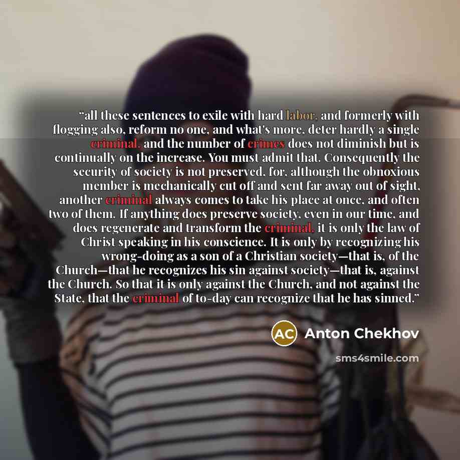 “all these sentences to exile with hard labor, and formerly with flogging also, reform no one, and what's more, deter hardly a single criminal, and the number of crimes does not diminish but is continually on the increase. You must admit that. Consequently the security of society is not preserved…” quote by Anton Chekhov