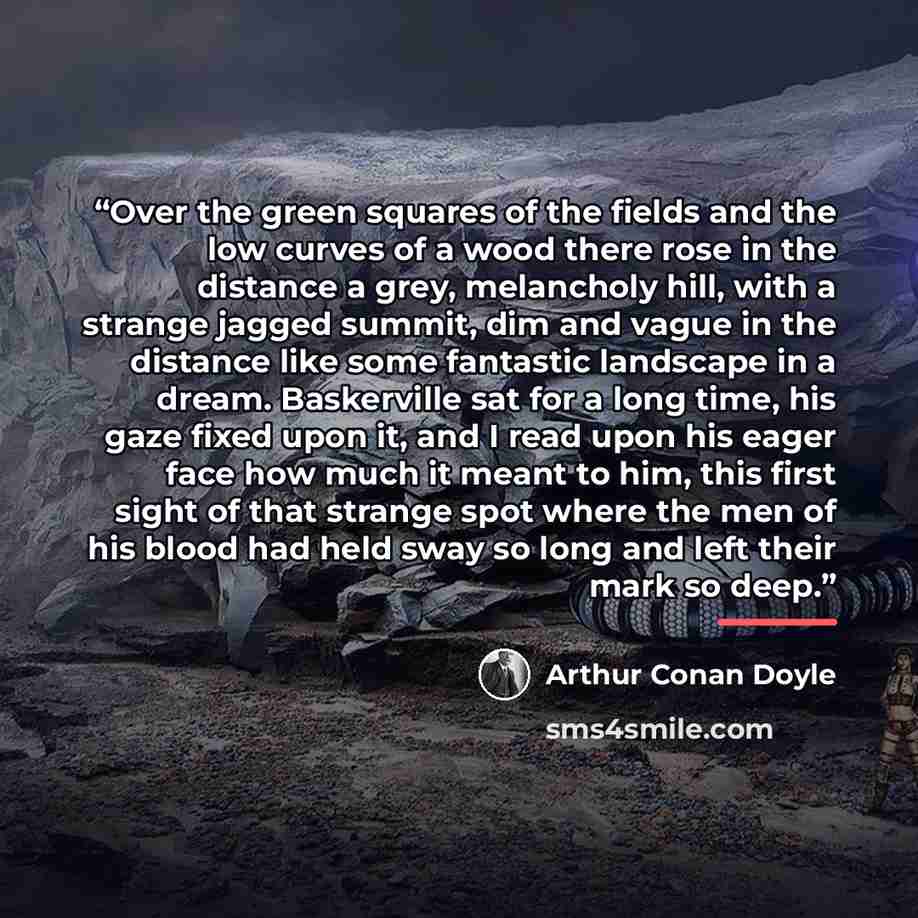 “Over the green squares of the fields and the low curves of a wood there rose in the distance a grey, melancholy hill, with a strange jagged summit, dim and vague in the distance like some fantastic landscape in a dream. Baskerville sat for a long time, his gaze fixed upon it, and I read upon his…” quote by Arthur Conan Doyle