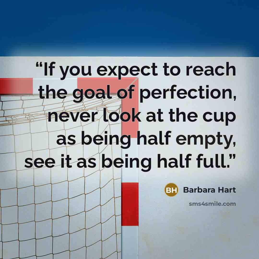 “If you expect to reach the goal of perfection, never look at the cup as being half empty, see it as being half full.” quote by Barbara Hart
