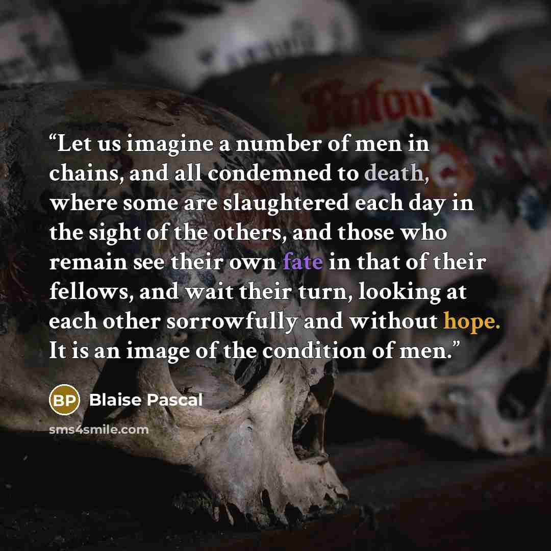 “Let us imagine a number of men in chains, and all condemned to death, where some are slaughtered each day in the sight of the others, and those who remain see their own fate in that of their fellows, and wait their turn, looking at each other sorrowfully and without hope. It is an image of the…” quote by Blaise Pascal