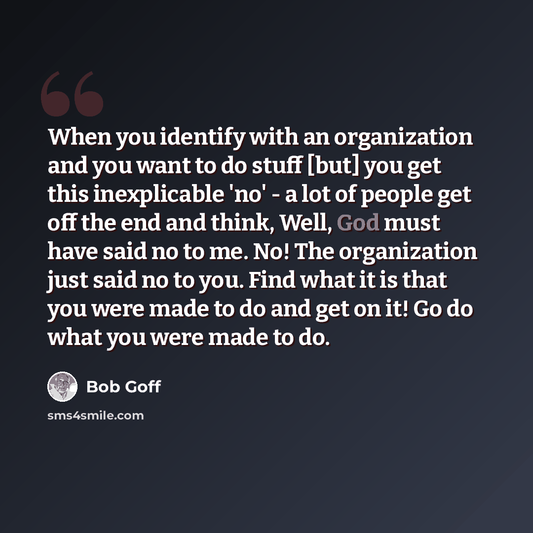 “When you identify with an organization and you want to do stuff [but] you get this inexplicable 'no' - a lot of people get off the end and think, Well, God must have said no to me. No! The organization just said no to you. Find what it is that you were made to do and get on it! Go do what you were…” quote by Bob Goff