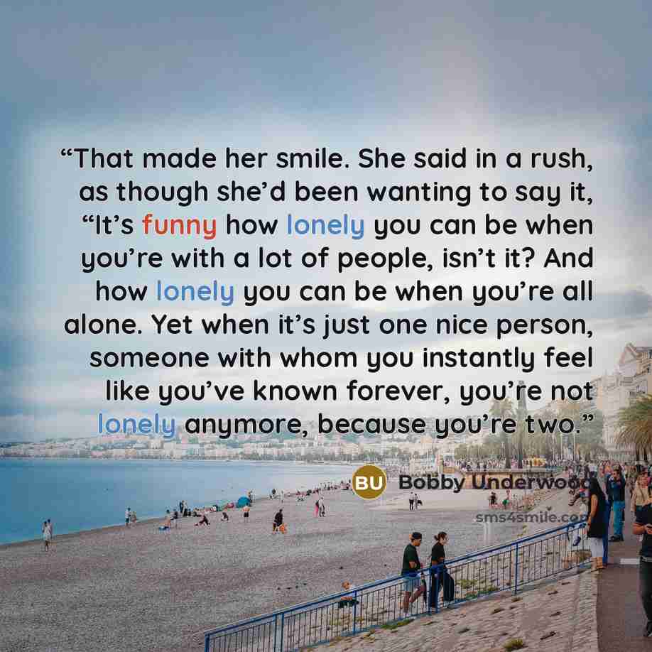 “That made her smile. She said in a rush, as though she’d been wanting to say it, “It’s funny how lonely you can be when you’re with a lot of people, isn’t it? And how lonely you can be when you’re all alone. Yet when it’s just one nice person, someone with whom you instantly feel like you’ve known…” quote by Bobby Underwood