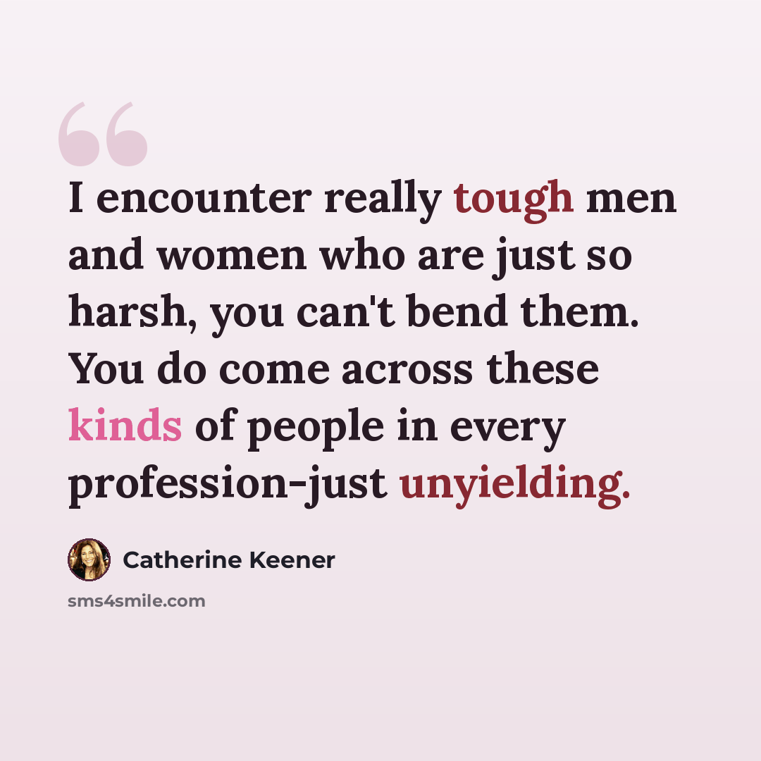 “I encounter really tough men and women who are just so harsh, you can't bend them. You do come across these kinds of people in every profession-just unyielding.” quote by Catherine Keener