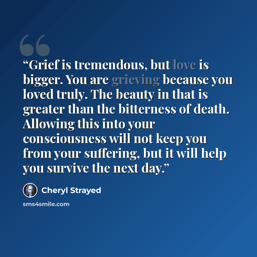 “Grief is tremendous, but love is bigger. You are grieving because you loved truly. The beauty in that is greater than the bitterness of death. Allowing this into your consciousness will not keep you from your suffering, but it will help you survive the next day.” quote by Cheryl Strayed
