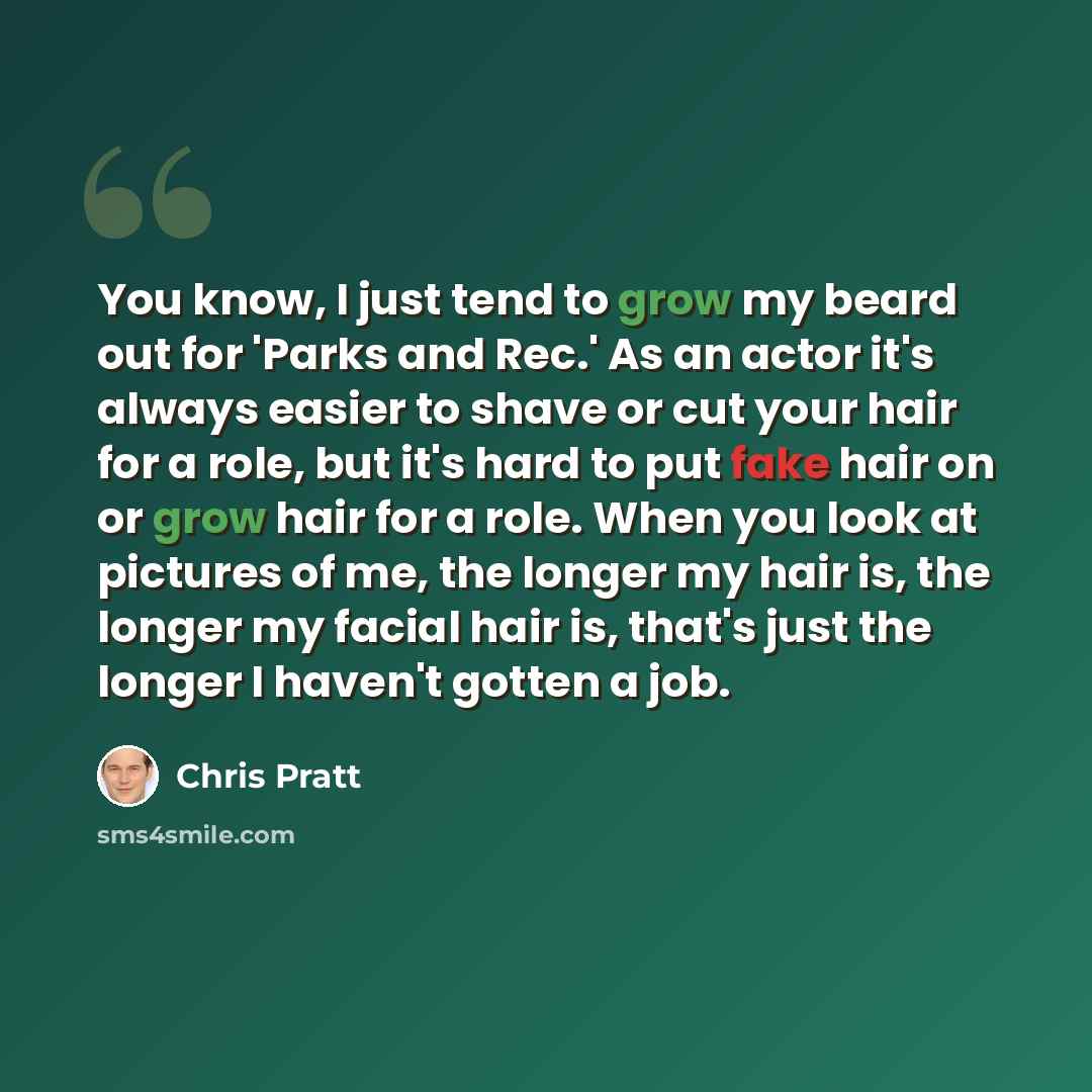 “You know, I just tend to grow my beard out for 'Parks and Rec.' As an actor it's always easier to shave or cut your hair for a role, but it's hard to put fake hair on or grow hair for a role. When you look at pictures of me, the longer my hair is, the longer my facial hair is, that's just the…” quote by Chris Pratt