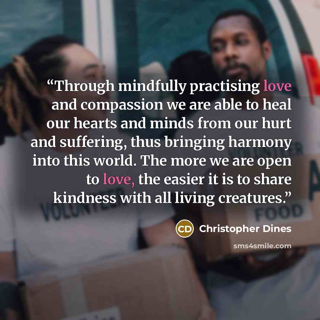 “Through mindfully practising love and compassion we are able to heal our hearts and minds from our hurt and suffering, thus bringing harmony into this world. The more we are open to love, the easier it is to share kindness with all living creatures.” quote by Christopher Dines